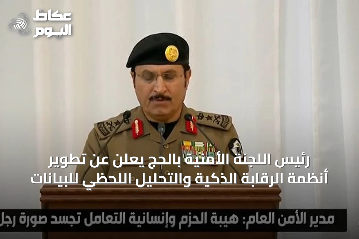 رئيس اللجنة الأمنية بالحج يعلن عن تطوير أنظمة الرقابة الذكية والتحليل اللحظي للبيانات