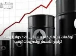 توقعات بارتفاع خام برنت إلى 120 دولاراً وسط تراجع الأسعار وتصريحات ترمب