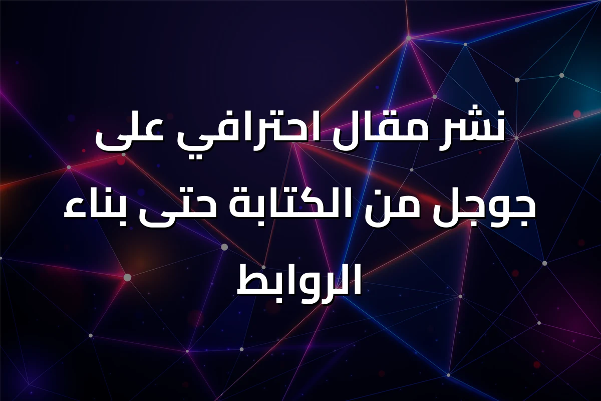نشر مقال احترافي على جوجل من الكتابة حتى بناء الروابط