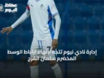 إدارة نادي نيوم تتجه لإنهاء ارتباط الوسط المخضرم سلمان الفرج