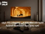 تقنية SQD-Mini LED في تلفزيونات TCL: كيف تعيد رسم تجربة المشاهدة المنزلية