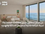 من مطار جدة إلى فندق The Jeddah EDITION: تجربة ضيافة فاخرة تجمع بين الحداثة والهدوء