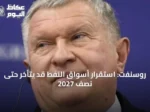 روسنفت: استقرار أسواق النفط قد يتأخر حتى نصف 2027