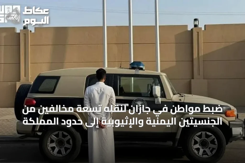 ضبط مواطن في جازان لنقله تسعة مخالفين من الجنسيتين اليمنية والإثيوبية إلى حدود المملكة