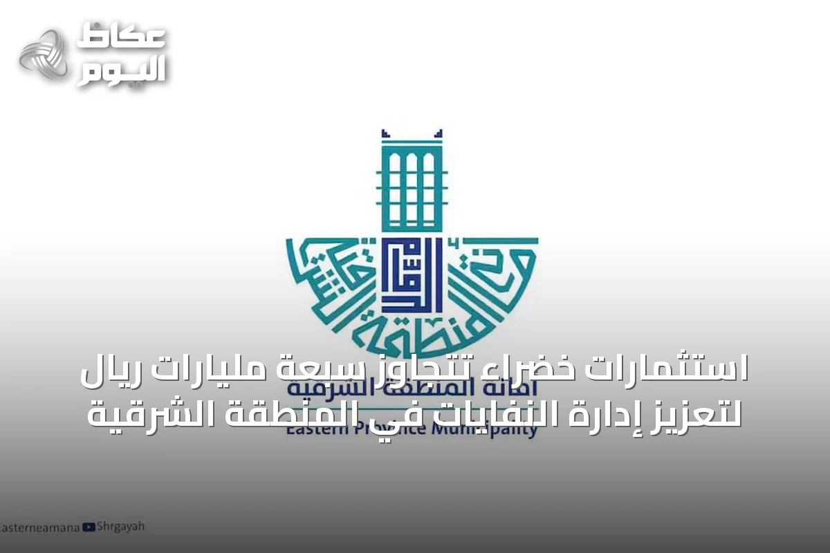 استثمارات خضراء تتجاوز سبعة مليارات ريال لتعزيز إدارة النفايات في المنطقة الشرقية