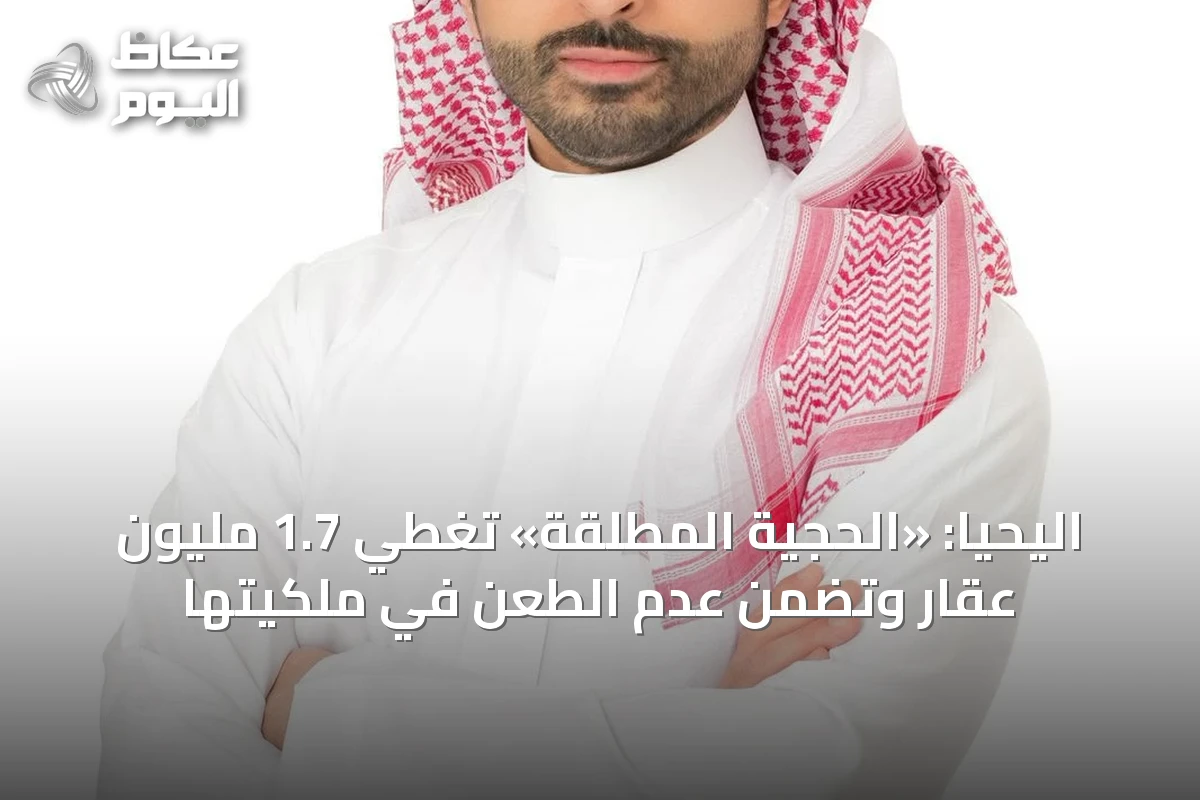 اليحيا: «الحجية المطلقة» تغطي 1.7 مليون عقار وتضمن عدم الطعن في ملكيتها