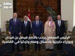 الرئيس السيسي يرحب بالأمير فيصل بن فرحان وبوزراء خارجية باكستان ومصر وتركيا في القاهرة