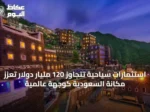 استثمارات سياحية تتجاوز 120 مليار دولار تعزز مكانة السعودية كوجهة عالمية