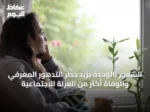 الشعور بالوحدة يزيد خطر التدهور المعرفي والوفاة أكثر من العزلة الاجتماعية