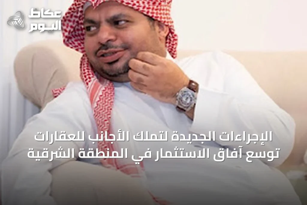 الإجراءات الجديدة لتملك الأجانب للعقارات توسّع آفاق الاستثمار في المنطقة الشرقية