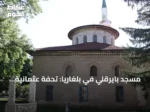 مسجد بايرقلي في بلغاريا: تحفة عثمانية تجمع بين الباروك والفن الإسلامي
