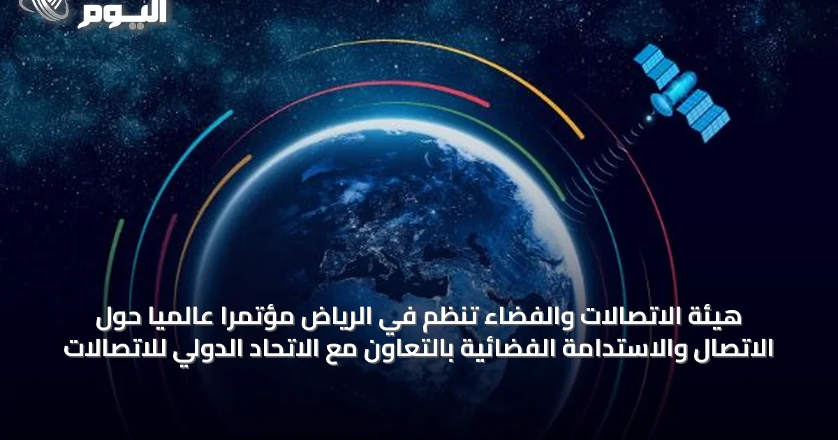 هيئة الاتصالات والفضاء تنظم في الرياض مؤتمرًا عالميًا حول الاتصال والاستدامة الفضائية بالتعاون مع الاتحاد الدولي للاتصالات
