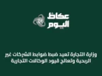 وزارة التجارة تُعيد ضبط ضوابط الشركات غير الربحية وتُعالج قيود الوكالات التجارية