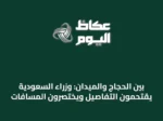 بين الحجاج والميدان: وزراء السعودية يقتحمون التفاصيل ويختصرون المسافات