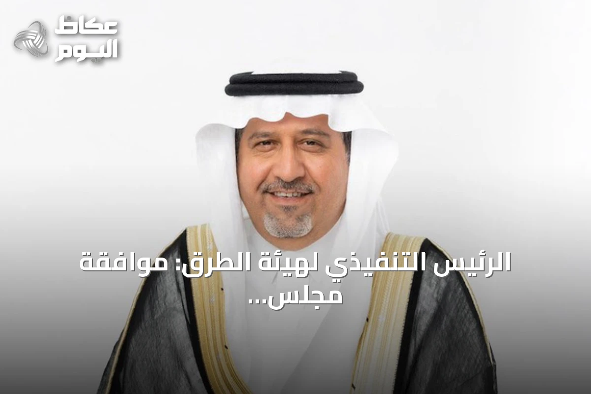 الرئيس التنفيذي لهيئة الطرق: موافقة مجلس الوزراء على التنظيم الجديد تدعم توسع عمل الهيئة وجذب الاستثمارات