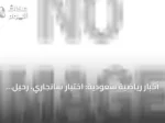 أخبار رياضية سعودية: اختبار سانجاري، رحيل البليهي، رفض بنفيكا عرض الاتحاد، وانطلاق دوري الثالثة