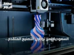 السعودية تعزز توطين التصنيع المتقدم بالطباعة ثلاثية الأبعاد لقطع الغيار
