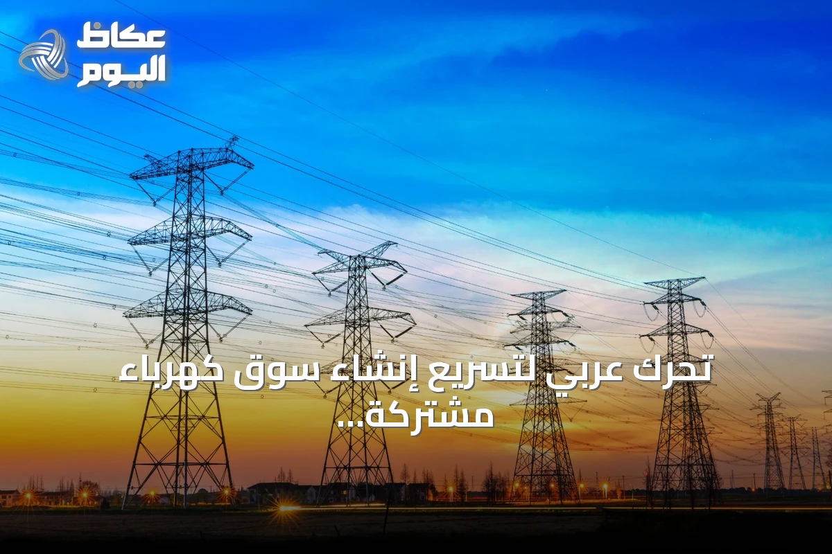 تحرك عربي لتسريع إنشاء سوق كهرباء مشتركة ومشروع تجريبي يقوده ثلاثي المشرق