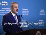 فيدان يحذر من استهداف السعودية من الشمال والجنوب ويؤكد تضامن تركيا مع حلف مكة