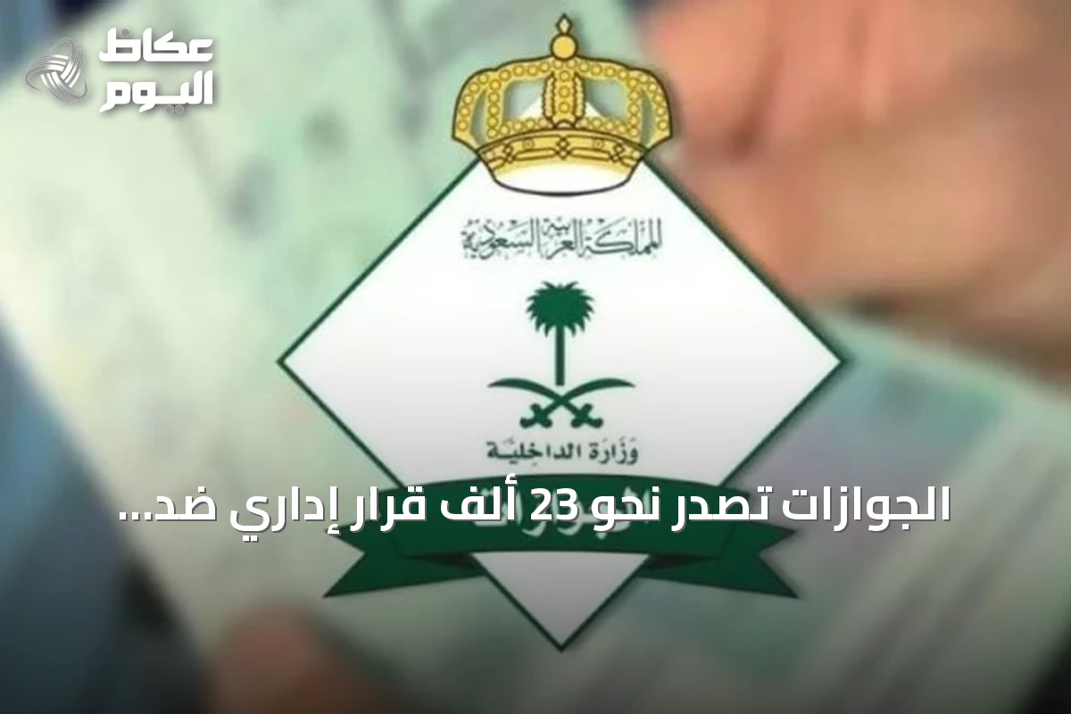 الجوازات تُصدر نحو 23 ألف قرار إداري ضد مخالفين لأنظمة الإقامة والعمل وأمن الحدود