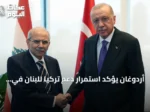 أردوغان يؤكد استمرار دعم تركيا للبنان في ظل التحديات الراهنة