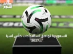السعودية تواصل استعدادات كأس آسيا 2027 رغم الشائعات عن التأجيل